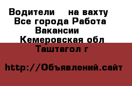 Водители BC на вахту. - Все города Работа » Вакансии   . Кемеровская обл.,Таштагол г.